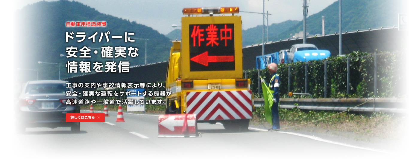 自動車用標識装置/ドライバーに安全・確実な情報を発信/工事の案内や事故情報表示等により、安全・確実な運転をサポートする機器が高速道路や一般道で活躍しています。