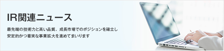 IR関連ニュース/最先端の技術力と高い品質、成長市場でのポジションを確立し安定的かつ着実な事業拡大を進めてまいります