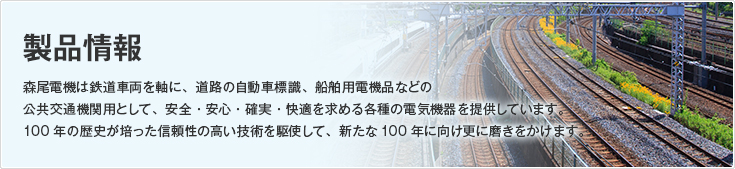 製品情報/森尾電機は鉄道車両を軸に、道路の自動車標識、船舶用電機品などの公共交通機関用として、安全・安心・確実・快適を求める各種の電気機器を提供しています。100年の歴史が培った信頼性の高い技術を駆使して、新たな100年に向け更に磨きをかけます。